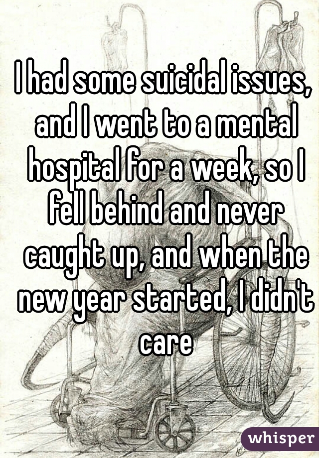 I had some suicidal issues, and I went to a mental hospital for a week, so I fell behind and never caught up, and when the new year started, I didn't care