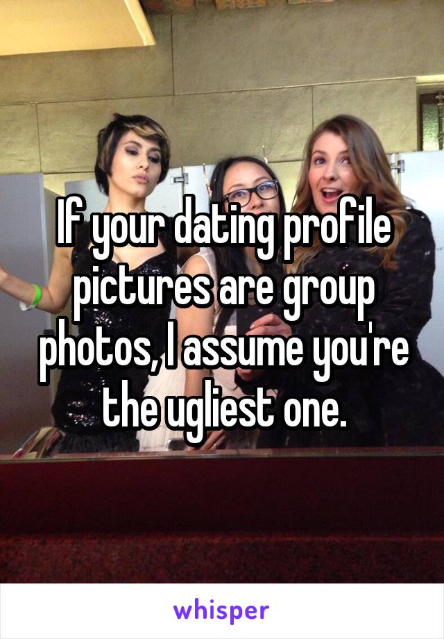If your dating profile pictures are group photos, I assume you're the ugliest one.