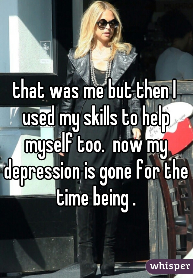 that was me but then I used my skills to help myself too.  now my depression is gone for the time being .