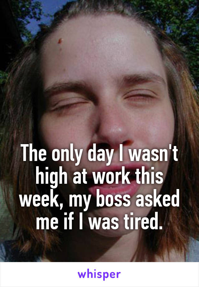 



The only day I wasn't high at work this week, my boss asked me if I was tired.