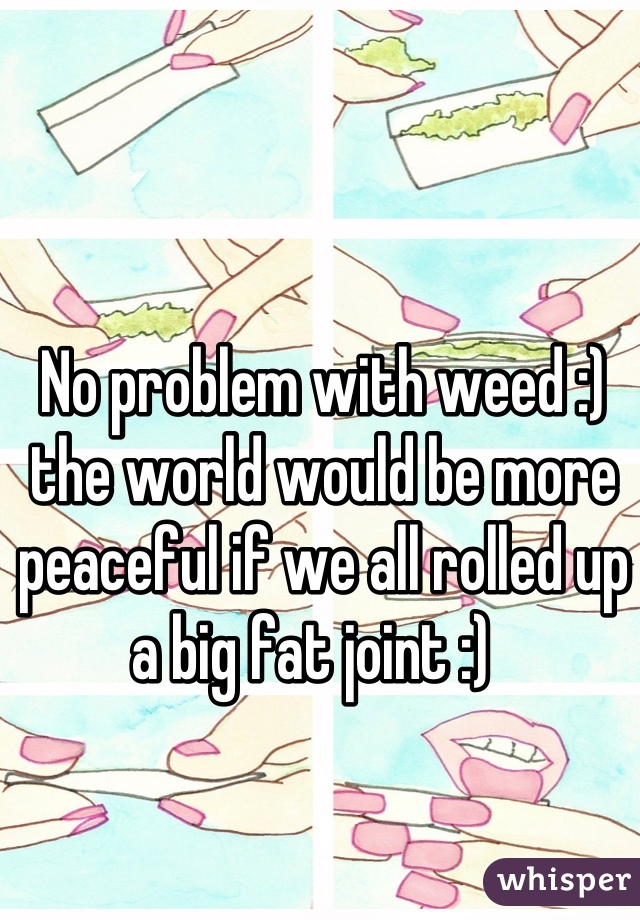 No problem with weed :) the world would be more peaceful if we all rolled up a big fat joint :)  