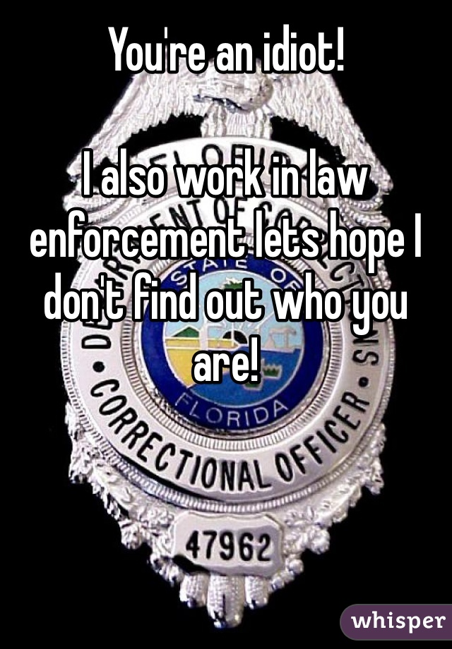 You're an idiot!

I also work in law enforcement lets hope I don't find out who you are!