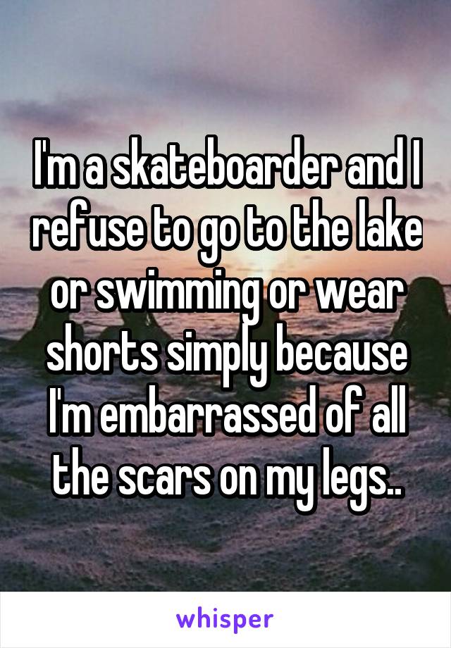 I'm a skateboarder and I refuse to go to the lake or swimming or wear shorts simply because I'm embarrassed of all the scars on my legs..