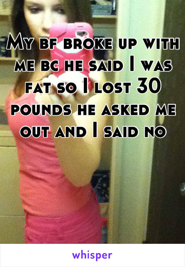 My bf broke up with me bc he said I was fat so I lost 30 pounds he asked me out and I said no