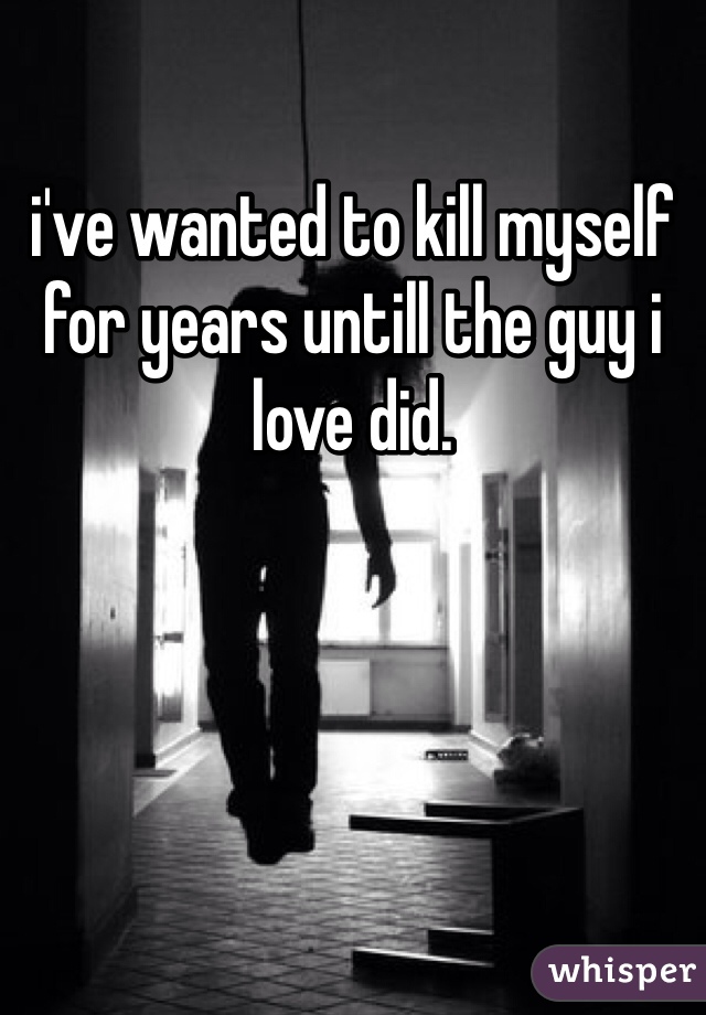 i've wanted to kill myself for years untill the guy i love did.