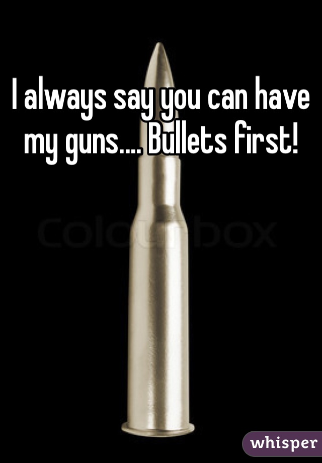 I always say you can have my guns.... Bullets first!