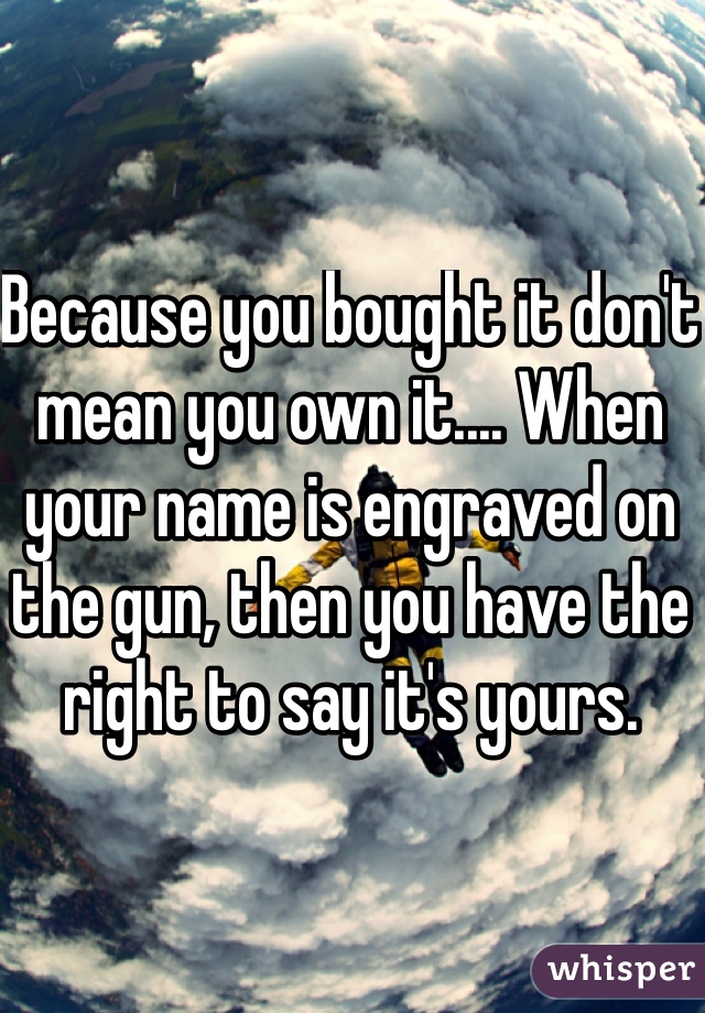 Because you bought it don't mean you own it.... When your name is engraved on the gun, then you have the right to say it's yours.