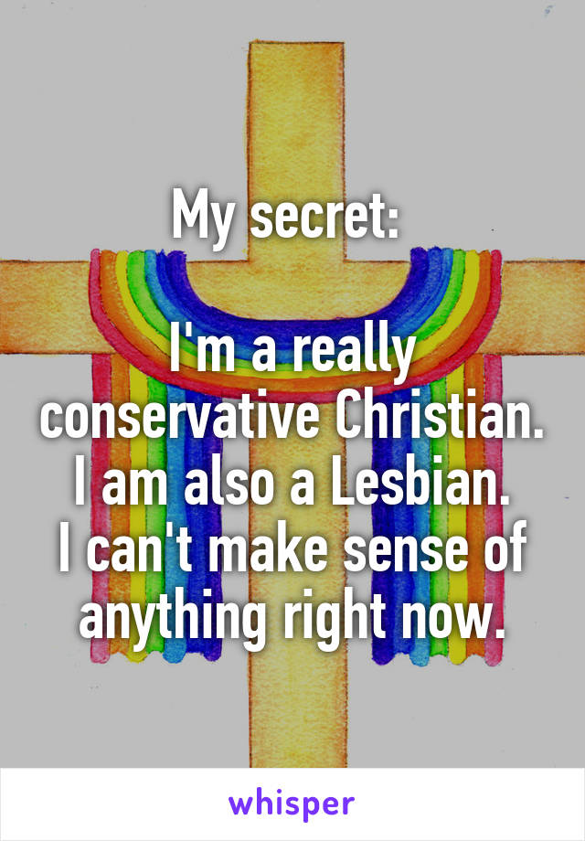 My secret: 

I'm a really conservative Christian.
I am also a Lesbian.
I can't make sense of anything right now.
