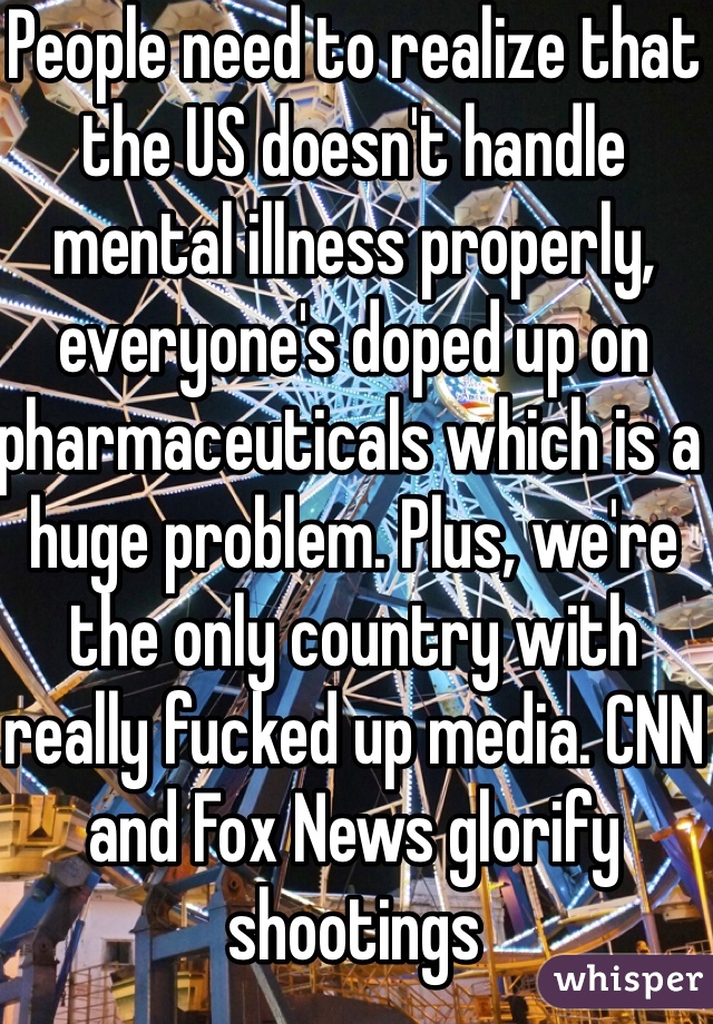 People need to realize that the US doesn't handle mental illness properly, everyone's doped up on pharmaceuticals which is a huge problem. Plus, we're the only country with really fucked up media. CNN and Fox News glorify shootings