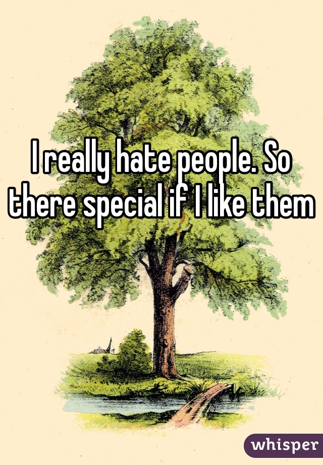 I really hate people. So there special if I like them 