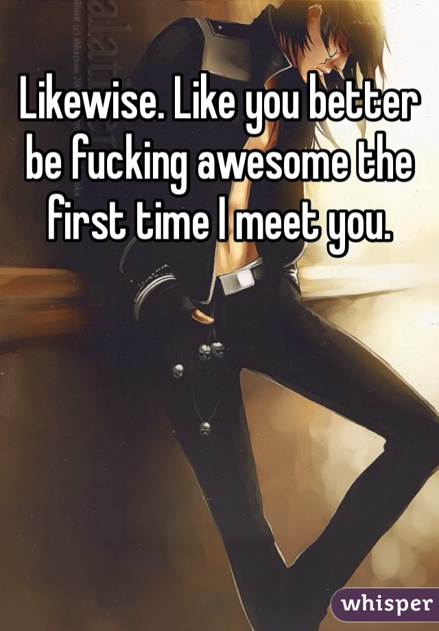 Likewise. Like you better be fucking awesome the first time I meet you. 