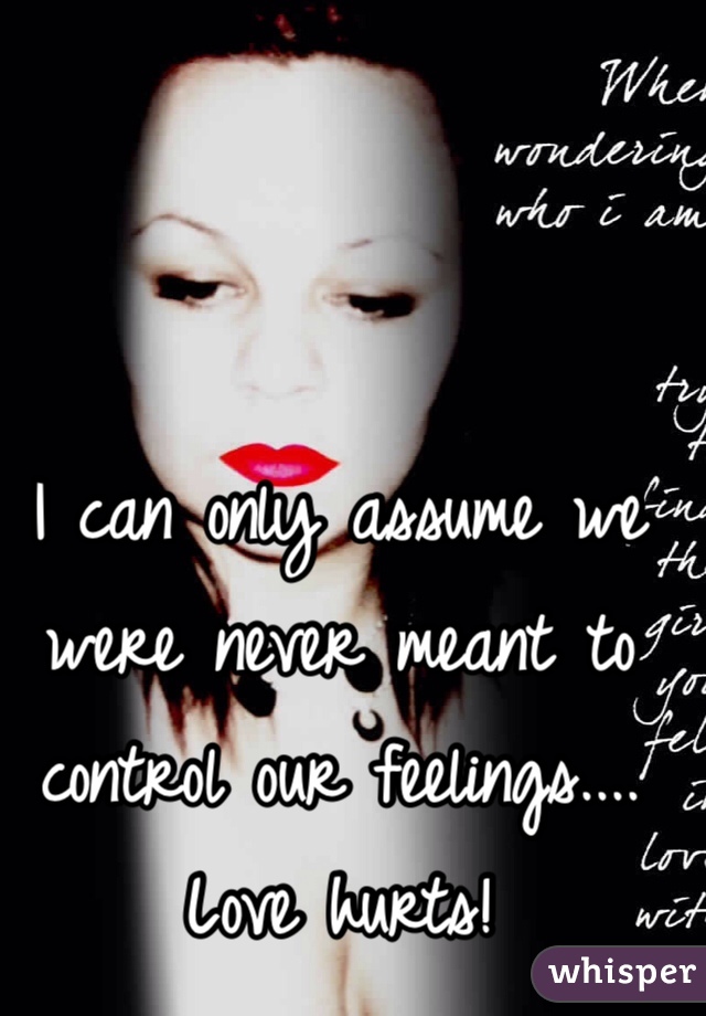 I can only assume we were never meant to control our feelings....
Love hurts!