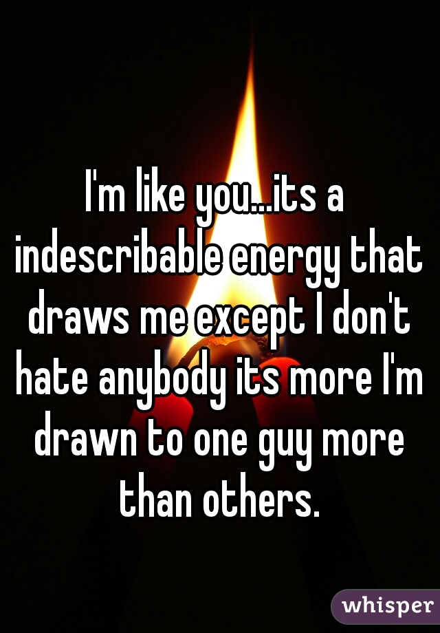 I'm like you...its a indescribable energy that draws me except I don't hate anybody its more I'm drawn to one guy more than others.