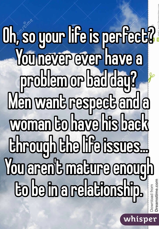 Oh, so your life is perfect? You never ever have a problem or bad day?
Men want respect and a woman to have his back through the life issues...
You aren't mature enough to be in a relationship. 