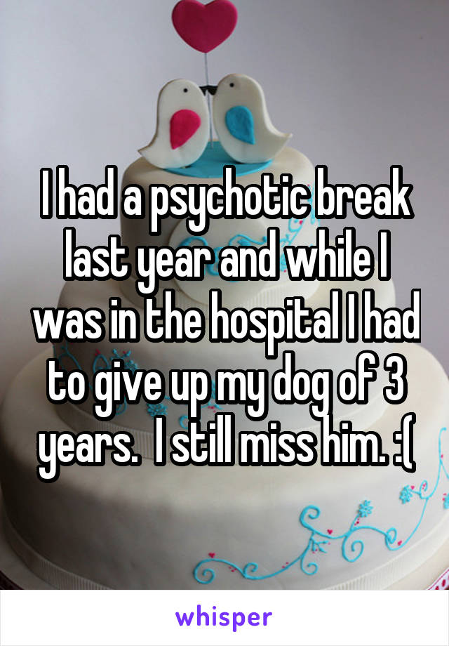 I had a psychotic break last year and while I was in the hospital I had to give up my dog of 3 years.  I still miss him. :(