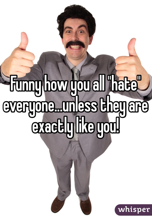 Funny how you all "hate" everyone...unless they are exactly like you! 