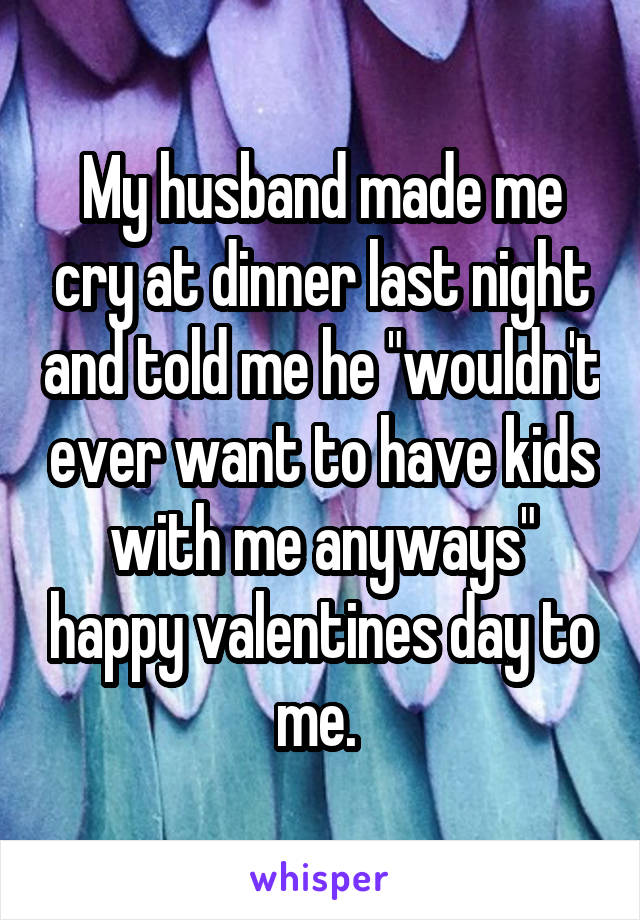 My husband made me cry at dinner last night and told me he "wouldn't ever want to have kids with me anyways" happy valentines day to me. 