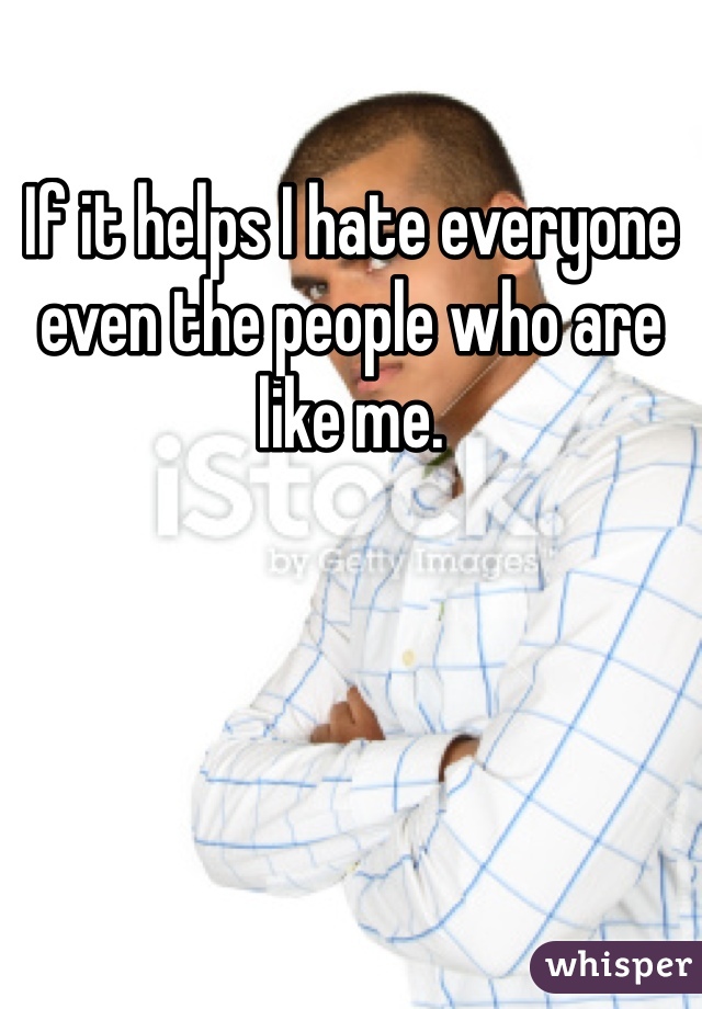 If it helps I hate everyone even the people who are like me.