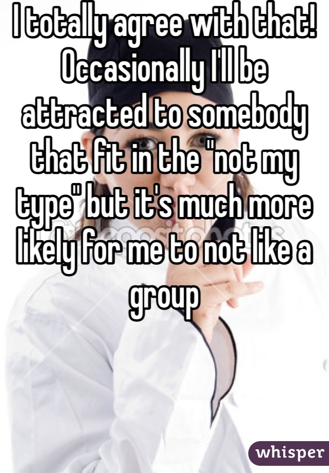 I totally agree with that! Occasionally I'll be attracted to somebody that fit in the "not my type" but it's much more likely for me to not like a group