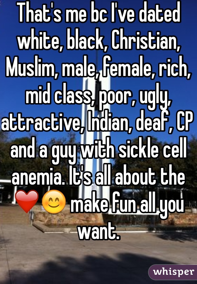That's me bc I've dated white, black, Christian, Muslim, male, female, rich, mid class, poor, ugly, attractive, Indian, deaf, CP and a guy with sickle cell anemia. It's all about the ❤️😊 make fun all you want.