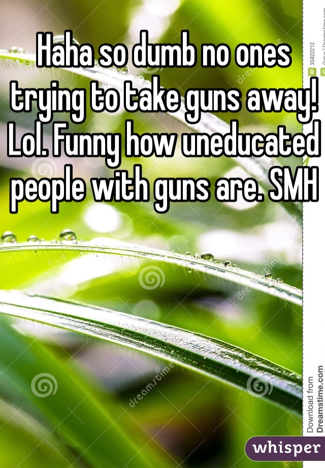 Haha so dumb no ones trying to take guns away! Lol. Funny how uneducated people with guns are. SMH