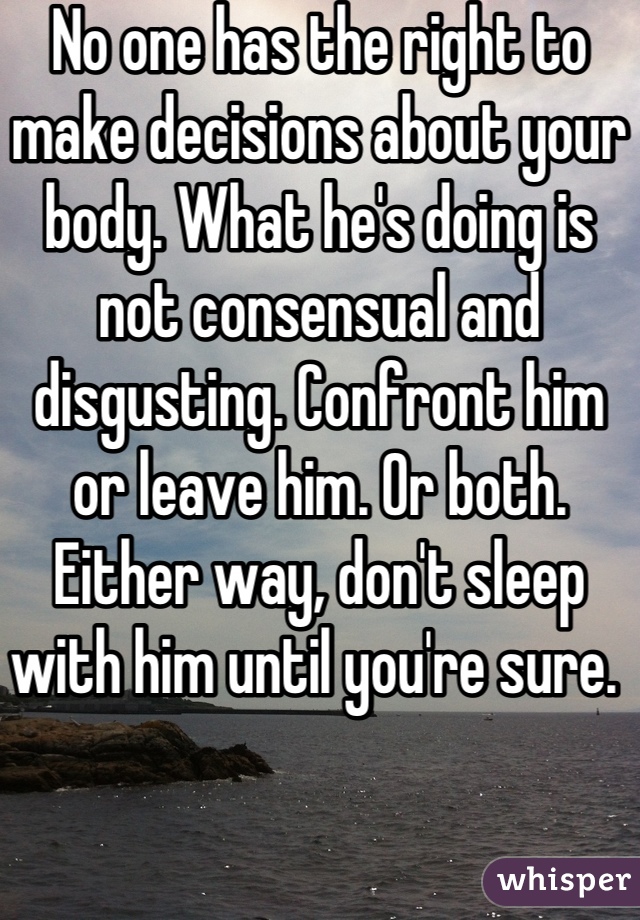 No one has the right to make decisions about your body. What he's doing is not consensual and disgusting. Confront him or leave him. Or both. Either way, don't sleep with him until you're sure. 