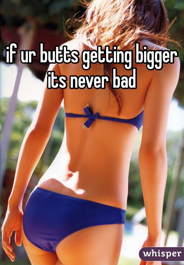 if ur butts getting bigger its never bad