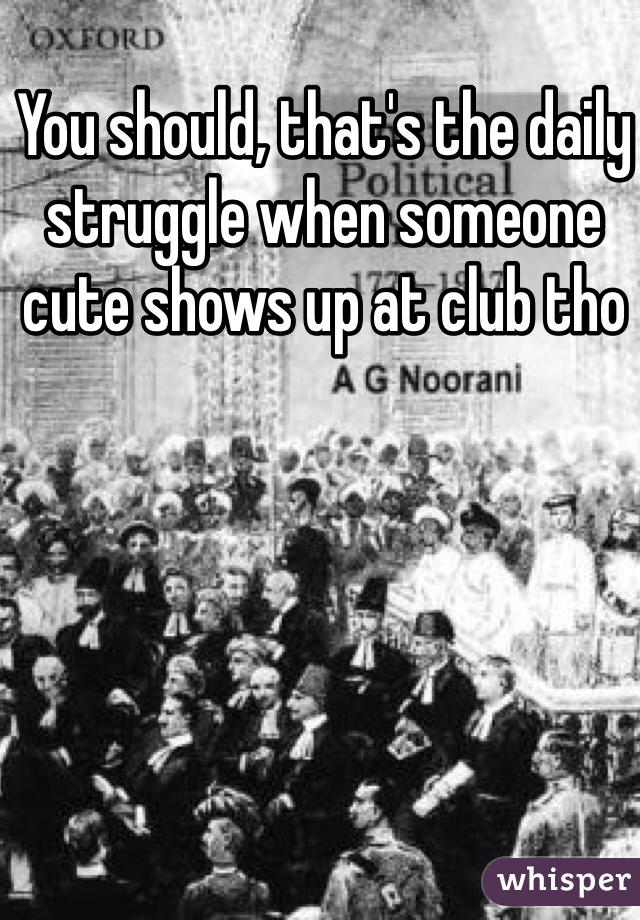 You should, that's the daily struggle when someone cute shows up at club tho