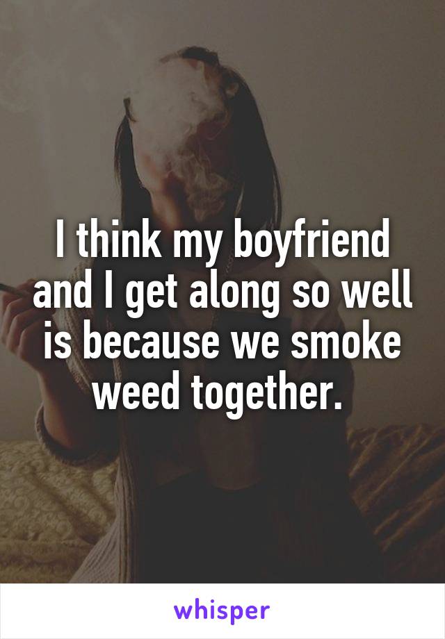 I think my boyfriend and I get along so well is because we smoke weed together. 
