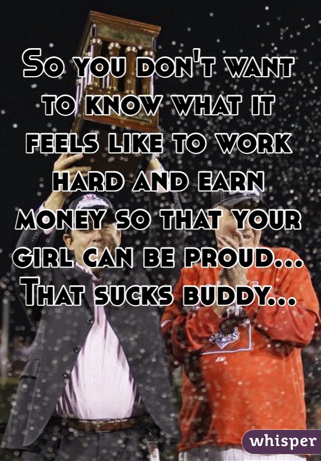 So you don't want to know what it feels like to work hard and earn money so that your girl can be proud... That sucks buddy... 