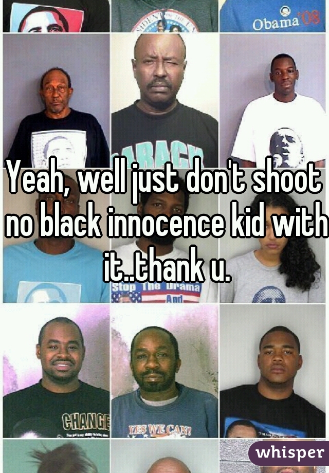 Yeah, well just don't shoot no black innocence kid with it..thank u.