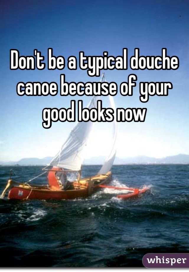 Don't be a typical douche canoe because of your good looks now