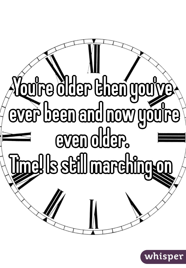 You're older then you've ever been and now you're even older. 

Time! Is still marching on 