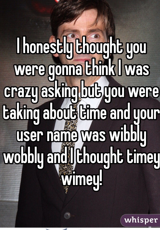 I honestly thought you were gonna think I was crazy asking but you were taking about time and your user name was wibbly wobbly and I thought timey wimey! 