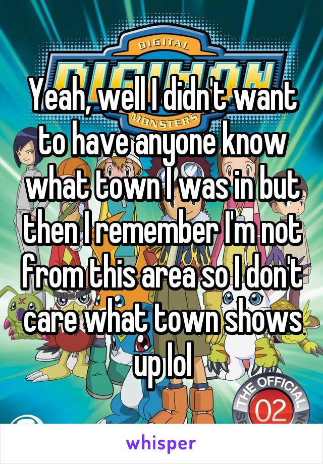 Yeah, well I didn't want to have anyone know what town I was in but then I remember I'm not from this area so I don't care what town shows up lol