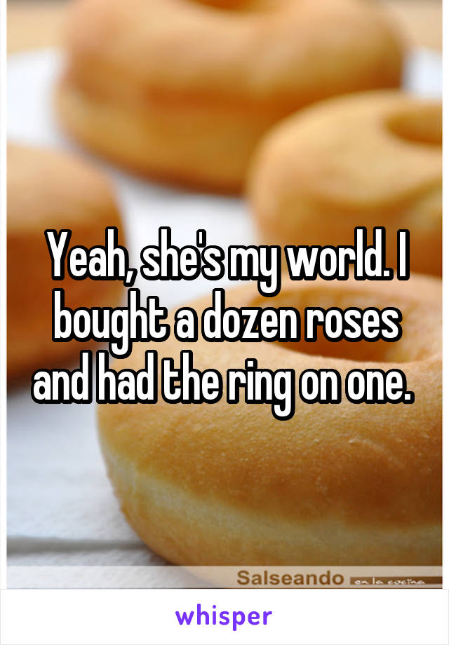 Yeah, she's my world. I bought a dozen roses and had the ring on one. 