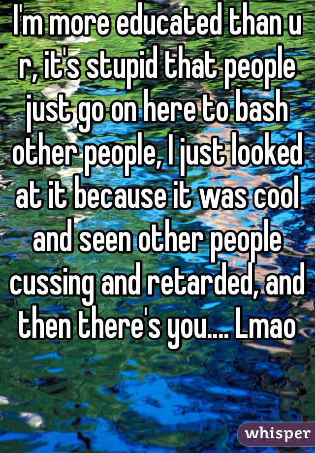 I'm more educated than u r, it's stupid that people just go on here to bash other people, I just looked at it because it was cool and seen other people cussing and retarded, and then there's you.... Lmao