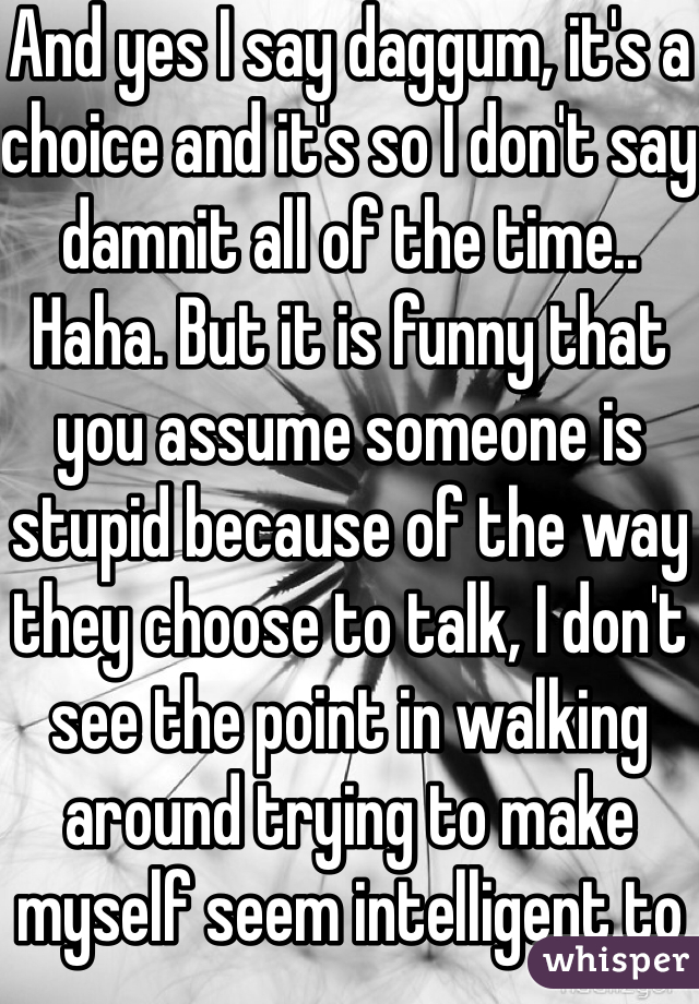 And yes I say daggum, it's a choice and it's so I don't say damnit all of the time.. Haha. But it is funny that you assume someone is stupid because of the way they choose to talk, I don't see the point in walking around trying to make myself seem intelligent to people whom I care nothing about, and despite the words I choose to say I'm still smarter than u, the only difference is Idgaf what people think and u do 