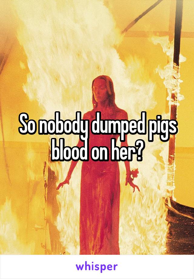 So nobody dumped pigs blood on her?