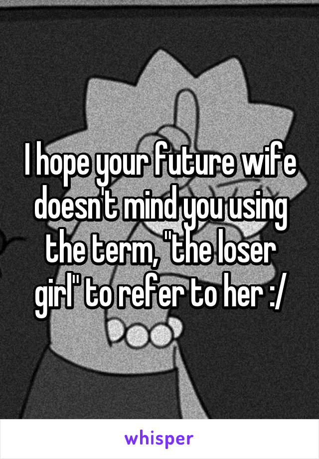 I hope your future wife doesn't mind you using the term, "the loser girl" to refer to her :/