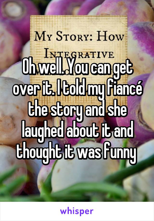 Oh well. You can get over it. I told my fiancé the story and she laughed about it and thought it was funny 