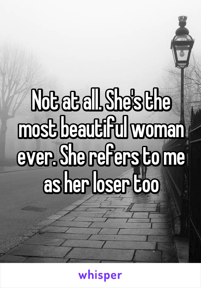 Not at all. She's the most beautiful woman ever. She refers to me as her loser too