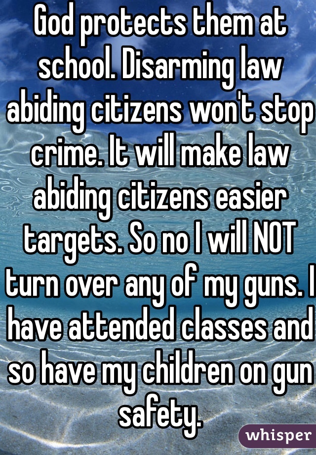 God protects them at school. Disarming law abiding citizens won't stop crime. It will make law abiding citizens easier targets. So no I will NOT turn over any of my guns. I have attended classes and so have my children on gun safety. 