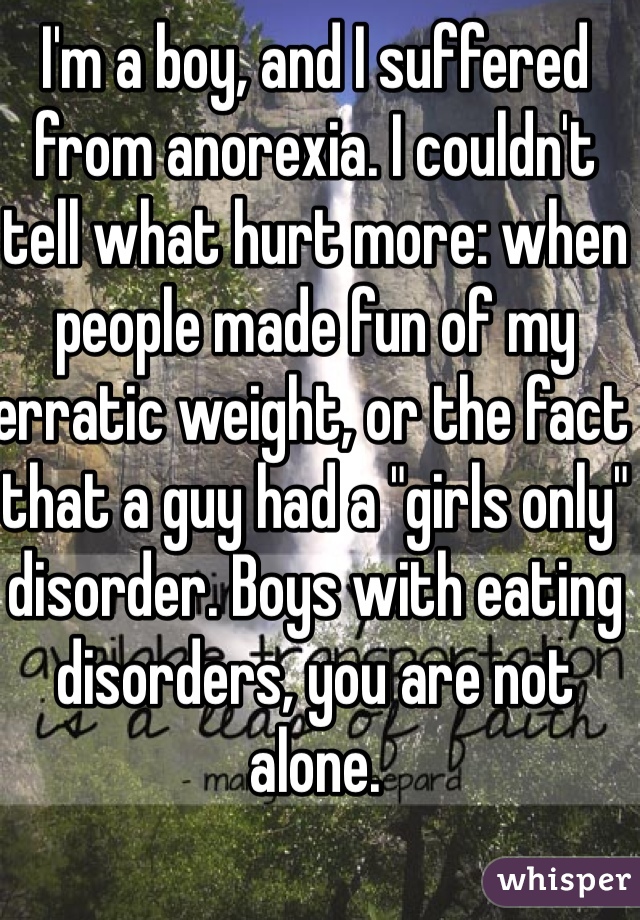 I'm a boy, and I suffered from anorexia. I couldn't tell what hurt more: when people made fun of my erratic weight, or the fact that a guy had a "girls only" disorder. Boys with eating disorders, you are not alone. 
