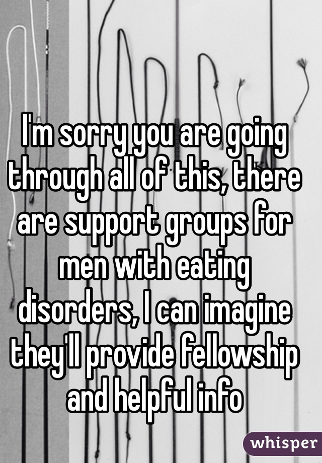 I'm sorry you are going through all of this, there are support groups for men with eating disorders, I can imagine they'll provide fellowship and helpful info 