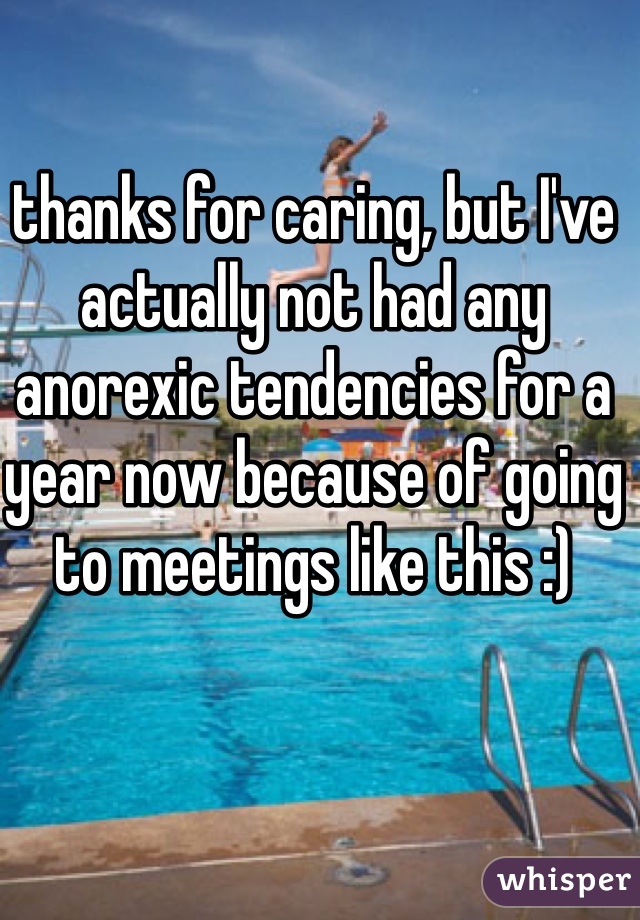thanks for caring, but I've actually not had any anorexic tendencies for a year now because of going to meetings like this :)