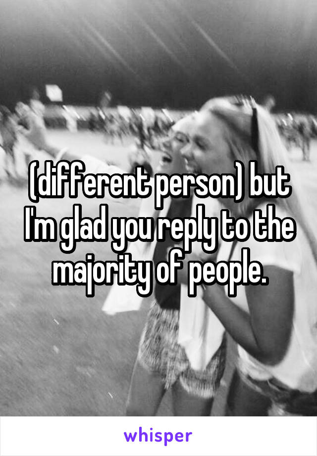 (different person) but I'm glad you reply to the majority of people.