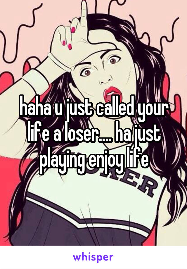 haha u just called your life a loser.... ha just playing enjoy life