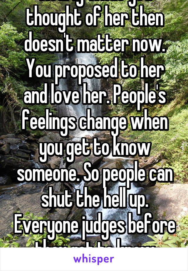 Clearly what you thought of her then doesn't matter now. You proposed to her and love her. People's feelings change when you get to know someone. So people can shut the hell up. Everyone judges before they get to know someone. 