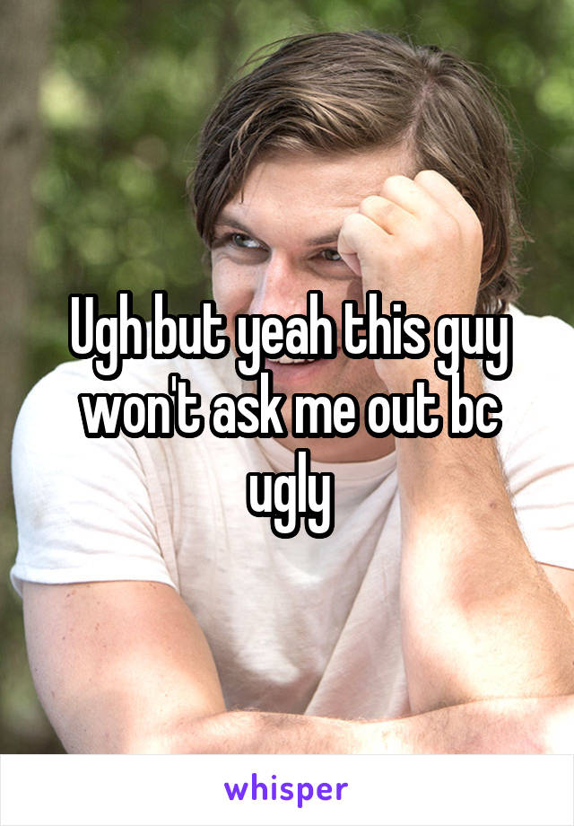 Ugh but yeah this guy won't ask me out bc ugly